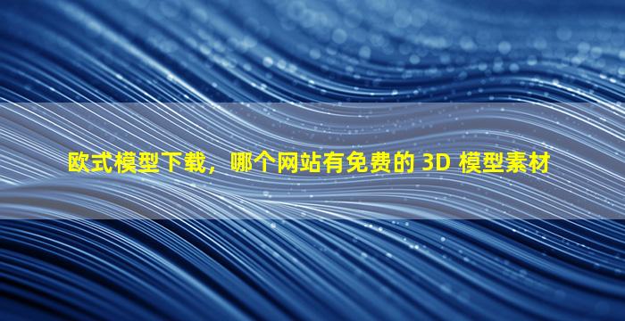 欧式模型下载，哪个网站有免费的 3D 模型素材